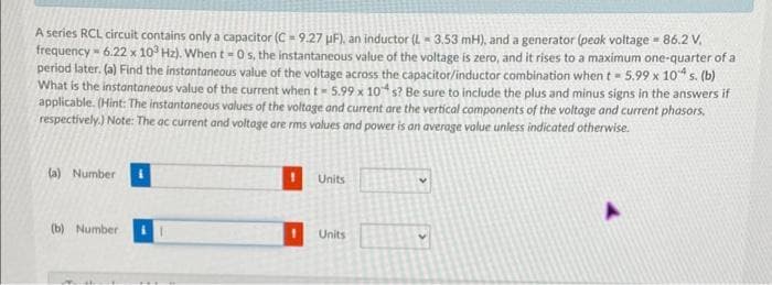 A series RCL circuit contains only a capacitor (C= 9.27 µF), an inductor (L-3.53 mH), and a generator (peak voltage = 86.2 V,
frequency - 6.22 x 103 Hz). When t=0 s, the instantaneous value of the voltage is zero, and it rises to a maximum one-quarter of a
period later. (a) Find the instantaneous value of the voltage across the capacitor/inductor combination when t = 5.99 x 104 s. (b)
What is the instantaneous value of the current when t-5.99 x 104 s? Be sure to include the plus and minus signs in the answers if
applicable. (Hint: The instantaneous values of the voltage and current are the vertical components of the voltage and current phasors.
respectively.) Note: The ac current and voltage are rms values and power is an average value unless indicated otherwise.
(a) Number
(b) Number
Units
Units