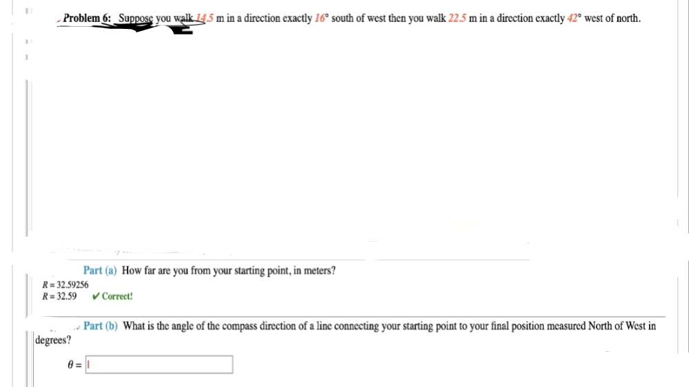 Problem 6: Suppose you walk 14.5 m in a direction exactly 16° south of west then you walk 22.5 m in a direction exactly 42° west of north.
Part (a) How far are you from your starting point, in meters?
✓ Correct!
R = 32.59256
R=32.59
degrees?
Part (b) What is the angle of the compass direction of a line connecting your starting point to your final position measured North of West in
0=1