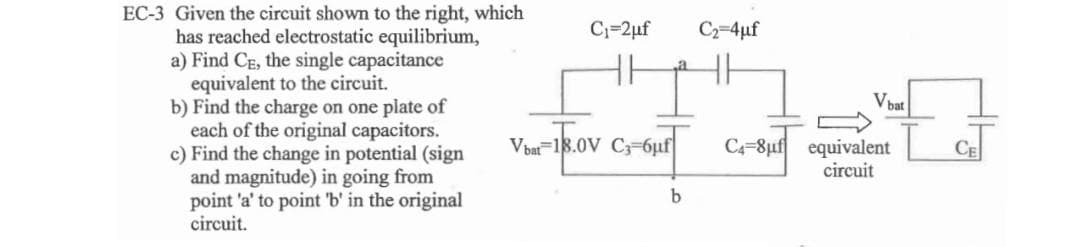 EC-3 Given the circuit shown to the right, which
has reached electrostatic equilibrium,
a) Find CE, the single capacitance
equivalent to the circuit.
b) Find the charge on one plate of
each of the original capacitors.
c) Find the change in potential (sign
and magnitude) in going from
point 'a' to point 'b' in the original
circuit.
C₁=2μf
Vbat 18.0V C3-6μf
-18.0v
b
C₂=4µf
Vbat
=
C4-8uf equivalent
circuit