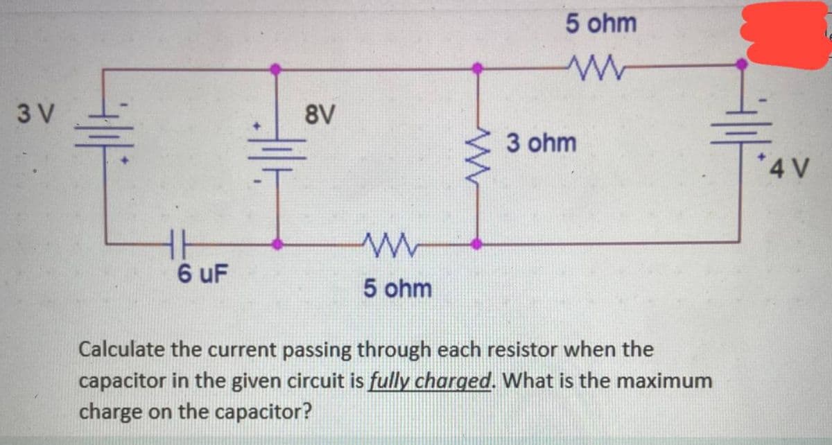 3 V
AUF
6 uF
8V
tilt
www
5 ohm
5 ohm
www
3 ohm
Calculate the current passing through each resistor when the
capacitor in the given circuit is fully charged. What is the maximum
charge on the capacitor?
*4 V