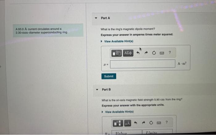 A 93.0 A current circulates around a
2.30-mm-diameter superconducting ring.
Y
Part A
What is the ring's magnetic dipole moment?
Express your answer in amperes times meter squared.
▸ View Available Hint(s)
JAM
Submit
Part B
195] ΑΣΦΑ
R
What is the on-axis magnetic field strength 5.90 cm from the ring?
Express your answer with the appropriate units.
View Available Hint(s)
Valua
?
Unite
A-m