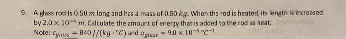 9. A glass rod is 0.50 m long and has a mass of 0.50 kg. When the rod is heated, its length is increased
by 2.0 x 104 m. Calculate the amount of energy that is added to the rod as heat.
Note: Cglass=840 J/(kg °C) and glass = 9.0 x 10-6 °C -¹.