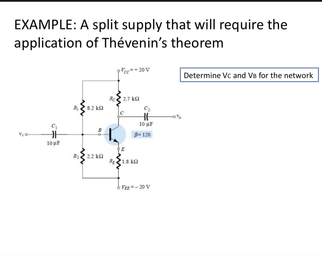 EXAMPLE: A split supply that will require the
application of Thévenin's theorem
= + 20 V
Determine Vc and VB for the network
Rc
2.7 k2
R1
8.2 k2
C2
C
C1
10 µF
B
V o
B= 120
10 μF
R2
2.2 k2
RE 1.8 kN
VEE =- 20 V
