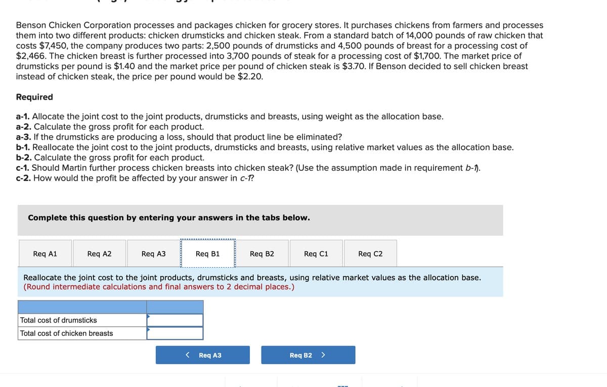 Benson Chicken Corporation processes and packages chicken for grocery stores. It purchases chickens from farmers and processes
them into two different products: chicken drumsticks and chicken steak. From a standard batch of 14,000 pounds of raw chicken that
costs $7,450, the company produces two parts: 2,500 pounds of drumsticks and 4,500 pounds of breast for a processing cost of
$2,466. The chicken breast is further processed into 3,700 pounds of steak for a processing cost of $1,700. The market price of
drumsticks per pound is $1.40 and the market price per pound of chicken steak is $3.70. If Benson decided to sell chicken breast
instead of chicken steak, the price per pound would be $2.20.
Required
a-1. Allocate the joint cost to the joint products, drumsticks and breasts, using weight as the allocation base.
a-2. Calculate the gross profit for each product.
a-3. If the drumsticks are producing a loss, should that product line be eliminated?
b-1. Reallocate the joint cost to the joint products, drumsticks and breasts, using relative market values as the allocation base.
b-2. Calculate the gross profit for each product.
c-1. Should Martin further process chicken breasts into chicken steak? (Use the assumption made in requirement b-1).
c-2. How would the profit be affected by your answer in c-1?
Complete this question by entering your answers in the tabs below.
Req A1
Req A2
Req A3
Total cost of drumsticks
Total cost of chicken breasts
Req B1
Req B2
< Req A3
Req C1
Reallocate the joint cost to the joint products, drumsticks and breasts, using relative market values as the allocation base.
(Round intermediate calculations and final answers to 2 decimal places.)
Req C2
Req B2 >