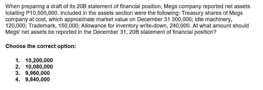 When preparing a draft of its 20B statement of financial position, Megs company reported net assets
totalling P10,500,000. Included in the assets section were the following: Treasury shares of Megs
company at cost, which approximate market value on December 31 300,000; Idle machinery,
120,000; Trademark, 150,000; Allowance for inventory write-down, 240,000. At what amount should
Megs' net assets be reported in the December 31, 20B statement of financial position?
Choose the correct option:
1. 10,200,000
2. 10,080,000
3. 9,960,000
4. 9,840,000