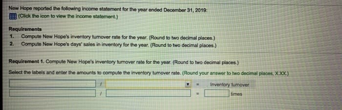 New Hope reported the following income statement for the year ended December 31, 2019:
(Click the icon to view the income statement.)
Requirements
1. Compute New Hope's inventory turnover rate for the year. (Round to two decimal places.)
2. Compute New Hope's days' sales in inventory for the year. (Round to two decimal places.)
Requirement 1. Compute New Hope's inventory turnover rate for the year. (Round to two decimal places.)
Select the labels and enter the amounts to compute the inventory turnover rate. (Round your answer to two decimal places, X.XX.)
Inventory turnover
times