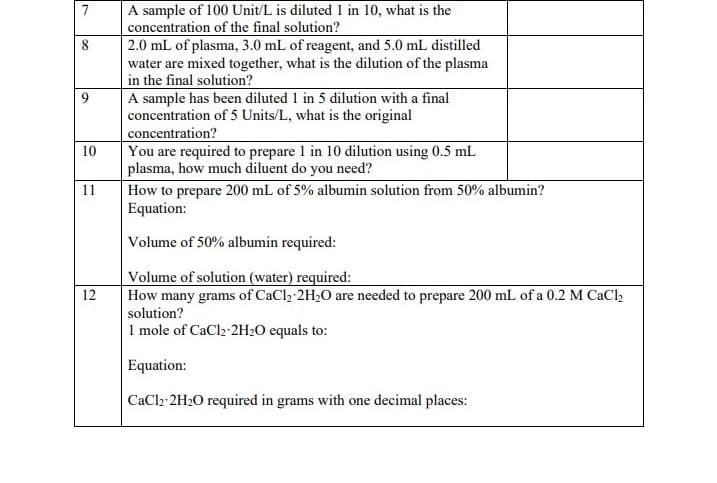 7
9
10
11
12
A sample of 100 Unit/L is diluted 1 in 10, what is the
concentration of the final solution?
2.0 mL of plasma, 3.0 mL of reagent, and 5.0 mL distilled
water are mixed together, what is the dilution of the plasma
in the final solution?
A sample has been diluted 1 in 5 dilution with a final
concentration of 5 Units/L, what is the original
concentration?
You are required to prepare 1 in 10 dilution using 0.5 mL
plasma, how much diluent do you need?
How to prepare 200 mL of 5% albumin solution from 50% albumin?
Equation:
Volume of 50% albumin required:
Volume of solution (water) required:
How many grams of CaCl₂ 2H₂O are needed to prepare 200 mL of a 0.2 M CaCl₂
solution?
1 mole of CaCl2-2H₂O equals to:
Equation:
CaCl2 2H₂O required in grams with one decimal places: