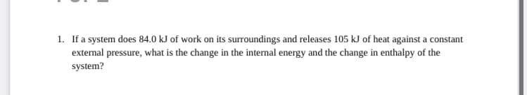 1. If a system does 84.0 kJ of work on its surroundings and releases 105 kJ of heat against a constant
external pressure, what is the change in the internal energy and the change in enthalpy of the
system?
