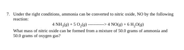 Under the right conditions, ammonia can be converted to nitric oxide, NO by the following
reaction:
4 NH,(g) + 5 0,(9) ------
► 4 NO(g) + 6 H,O(g)
What mass of nitric oxide can be formed from a mixture of 50.0 grams of ammonia and
50.0 grams of oxygen gas?
