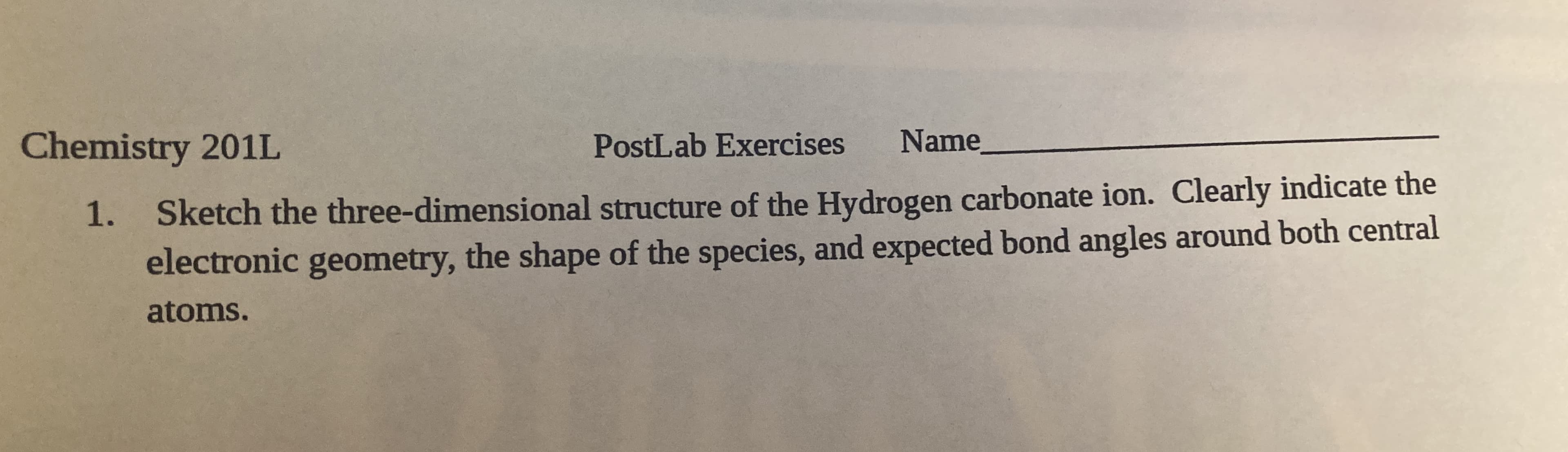 Sketch the three-dimensional structure of the Hydrogen carbonate ion. Clearly indicate the
electronic geometry, the shape of the species, and expected bond angles around both central
atoms.
