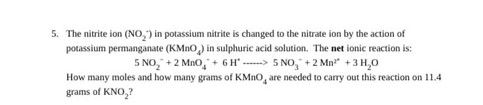 5. The nitrite ion (NO,) in potassium nitrite is changed to the nitrate ion by the action of
potassium permanganate (KMNO,) in sulphuric acid solution. The net ionic reaction is:
5 NO, + 2 MnO, + 6 H° ------> 5 NO, + 2 Mn" +3 H,0
How many moles and how many grams of KMNO, are needed to carry out this reaction on 11.4
grams of KNO,?
