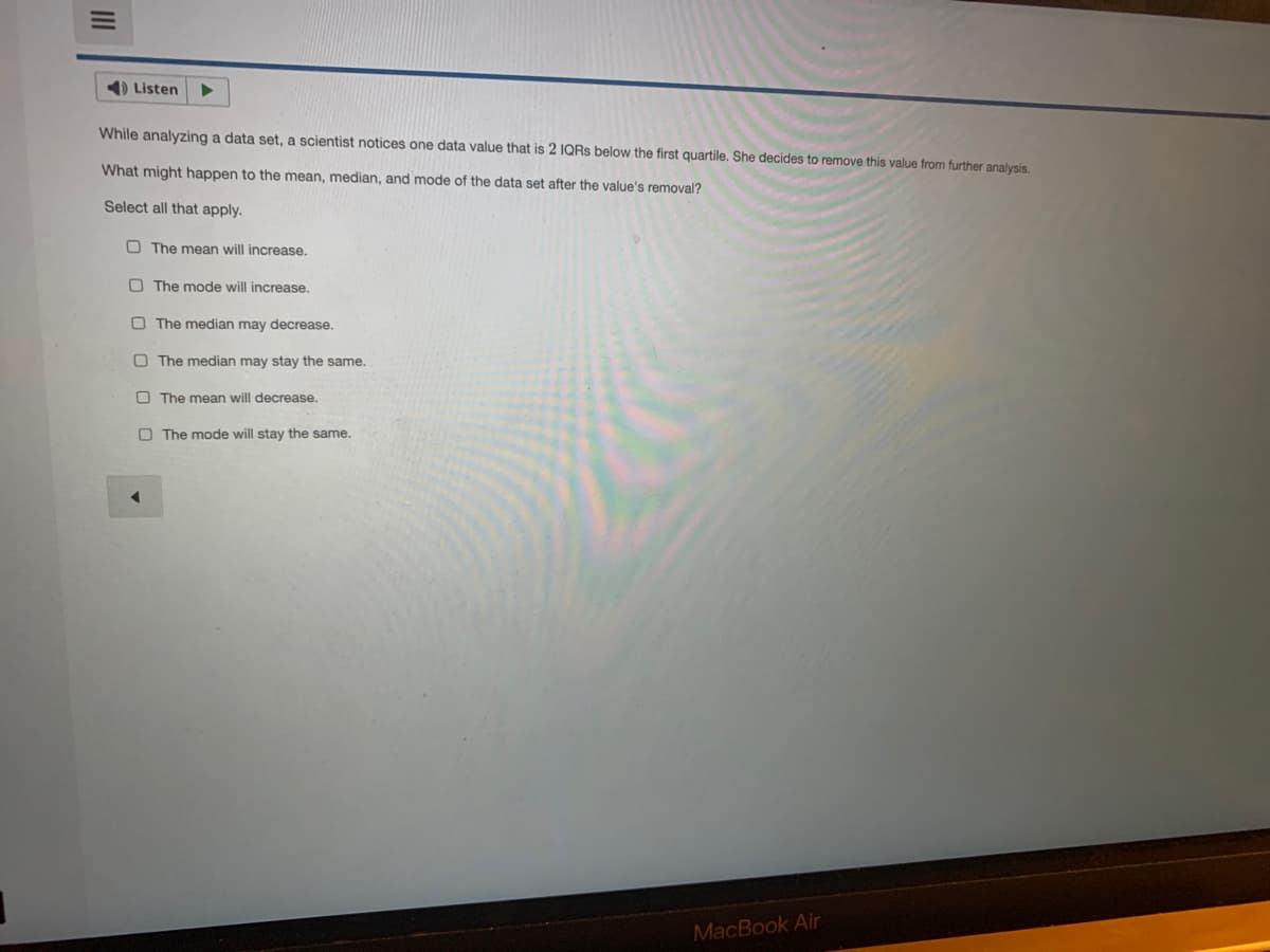 1) Listen
While analyzing a data set, a scientist notices one data value that is 2 IQRS below the first quartile. She decides to remove this value from further analysis.
What might happen to the mean, median, and mode of the data set after the value's removal?
Select all that apply.
O The mean will increase.
O The mode will increase.
O The median may decrease.
O The median may stay the same.
O The mean will decrease.
O The mode will stay the same.
MacBook Air
II
