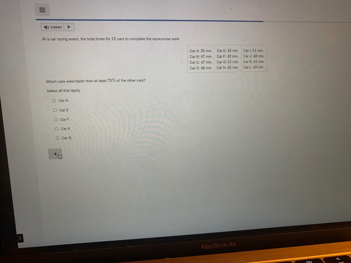 1) Listen
At a car racing event, the total times for 12 cars to complete the racecourse were
Car A: 35 min.
Car E: 43 min.
Car l: 51 min.
Car B: 47 min
Car F: 42 min.
Car J: 48 min.
Car C: 47 min.
Car G: 51 min.
Car K: 41 min.
Car D: 46 min.
Car H: 45 min.
Car L: 49 min.
Which cars were faster than at least 75% of the other cars?
Select all that apply.
O Car A
O Car E
O Car F
O Car K
O Car G
MacBook Air
