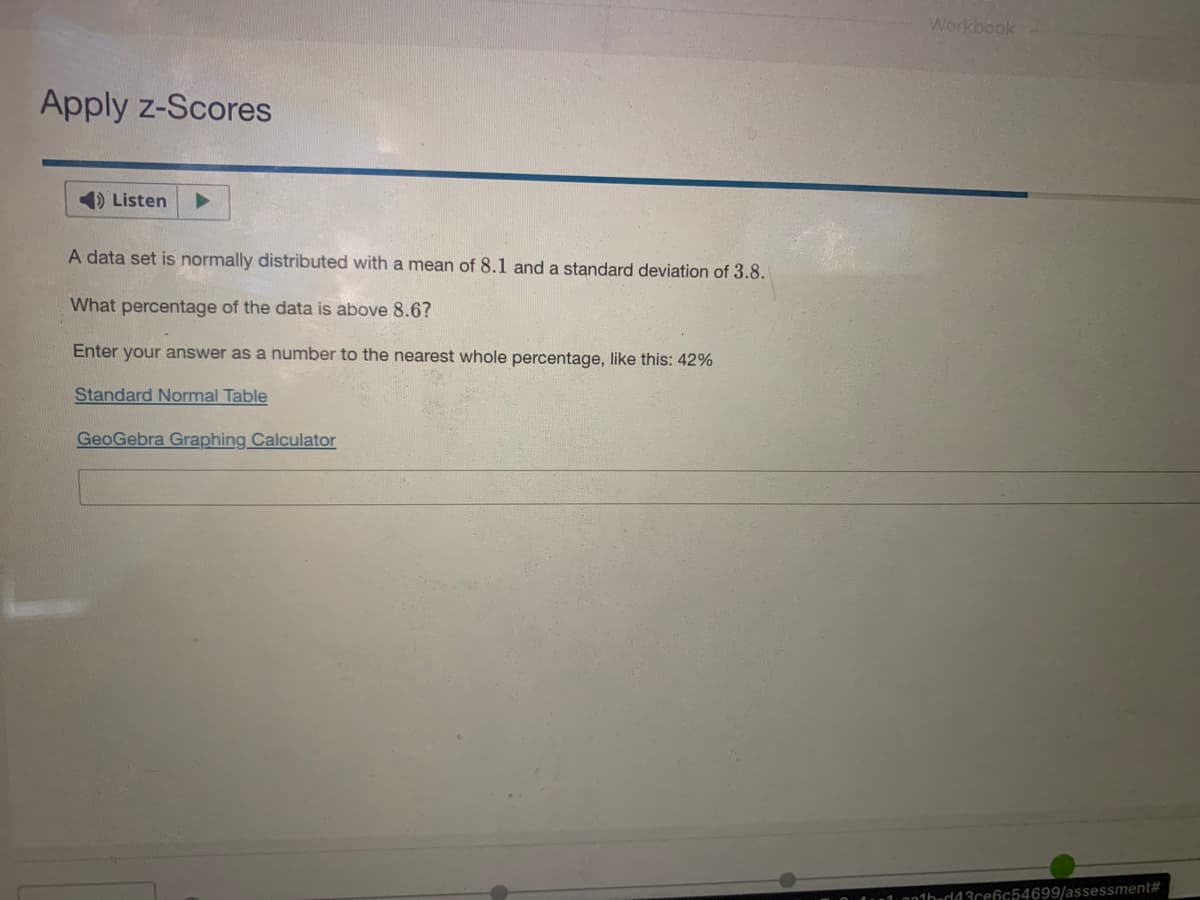 Workbook
Apply z-Scores
Listen
A data set is normally distributed with a mean of 8.1 and a standard deviation of 3.8.
What percentage of the data is above 8.6?
Enter your answer as a number to the nearest whole percentage, like this: 42%
Standard Normal Table
GeoGebra Graphing Calculator
onthuda3cefc54699/assessment#
