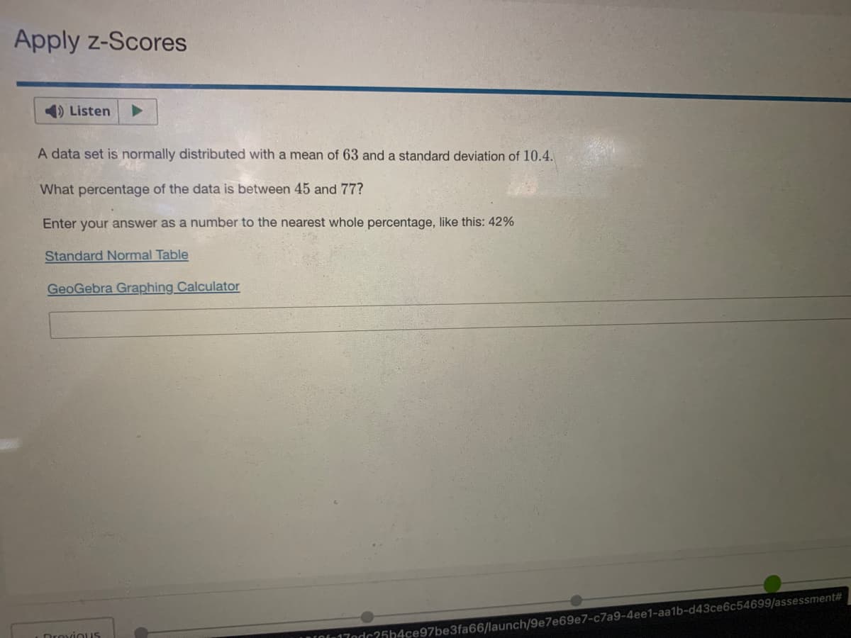 Apply z-Scores
1) Listen
A data set is normally distributed with a mean of 63 and a standard deviation of 10.4.
What percentage of the data is between 45 and 77?
Enter your answer as a number to the nearest whole percentage, like this: 42%
Standard Normal Table
GeoGebra Graphing Calculator
Drovious
ndc25h4ce97be3fa66/launch/9e7e69e7-c7a9-4ee1-aa1b-d43ce6c54699/assessment#
