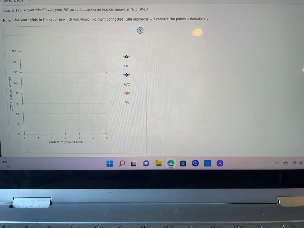 boots is $95, so you should start your MC curve by placing an orange square at (0.5, 95).)
Note: Plot your points in the order in which you would like them connected. Line segments will connect the points automatically.
COSTS (Dollars per pair)
78°F
Sunny
200
175
150
125
100
75
50
25
0
1
2
3
4
QUANTITY (Pairs of boots)
5
6
ATC
AVC
HO
MC
I'