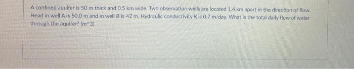 A confined aquifer is 50 m thick and 0.5 km wide. Two observation wells are located 1.4 km apart in the direction of flow.
Head in well A is 50,0 m and in well B is 42 m. Hydraulic conductivity K is 0.7 m/day. What is the total daily flow of water
through the aquifer? (m^3)