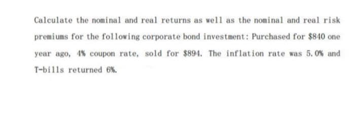 Calculate the nominal and real returns as well as the nominal and real risk
premiums for the following corporate bond investment: Purchased for $840 one
year ago, 4% coupon rate, sold for $894. The inflation rate was 5.0% and
T-bills returned 6%.