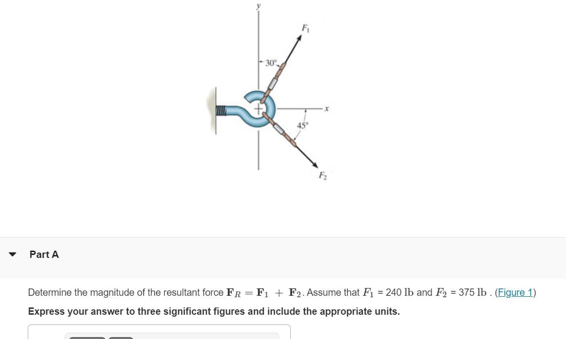 Part A
30%
Fi
Determine the magnitude of the resultant force FR = F1 + F2. Assume that F₁ = 240 lb and F2 = 375 lb. (Figure 1)
Express your answer to three significant figures and include the appropriate units.