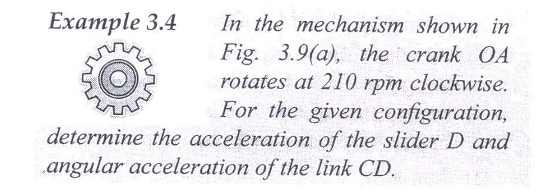 In the mechanism shown in
Fig. 3.9(a), the crank OA
rotates at 2110 rpm clockwise.
For the given configuration,
determine the acceleration of the slider D and
Example 3.4
angular acceleration of the link CD.
