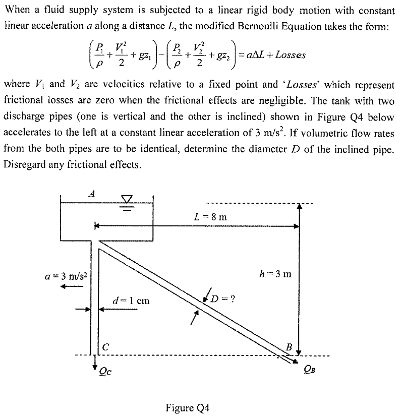 When a fluid supply system is subjected to a linear rigid body motion with constant
linear acceleration a along a distance L, the modified Bernoulli Equation takes the form:
P V?
+ g21
2
2
aAL+ Losses
+ gz2
2
ww --
where V and V2 are velocities relative to a fixed point and 'Losses' which represent
frictional losses are zero when the frictional effects are negligible. The tank with two
discharge pipes (one is vertical and the other is inclined) shown in Figure Q4 below
accelerates to the left at a constant linear acceleration of 3 m/s. If volumetric flow rates
from the both pipes are to be identical, determine the diameter D of the inclined pipe.
Disregard any frictional effects.
A
L = 8 m
h=3 m
a = 3 m/s?
?
d=1 cm
C
B
Qc
Figure Q4
