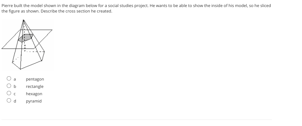 Pierre built the model shown in the diagram below for a social studies project. He wants to be able to show the inside of his model, so he sliced
the figure as shown. Describe the cross section he created.
pentagon
b
rectangle
hexagon
O d
pyramid
O 0 0 0
