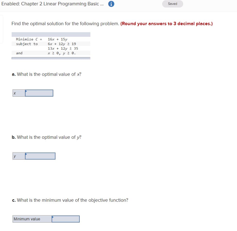 Enabled: Chapter 2 Linear Programming Basic .
Saved
Find the optimal solution for the following problem. (Round your answers to 3 decimal places.)
Minimize C =
16x + 15y
6x + 12y > 19
subject to
13x + 12y 2 35
and
x 2 0, y 2 0.
a. What is the optimal value of x?
b. What is the optimal value of y?
y
c. What is the minimum value of the objective function?
Minimum value
