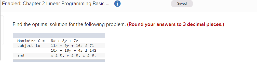 Enabled: Chapter 2 Linear Programming Basic .
Saved
Find the optimal solution for the following problem. (Round your answers to 3 decimal places.)
Maximize C =
8x + 8y + 7z
subject to
11x + 9y + 16z < 71
10x + 10y + 4z < 142
and
x 2 0, y 2 0, z 2 0.
