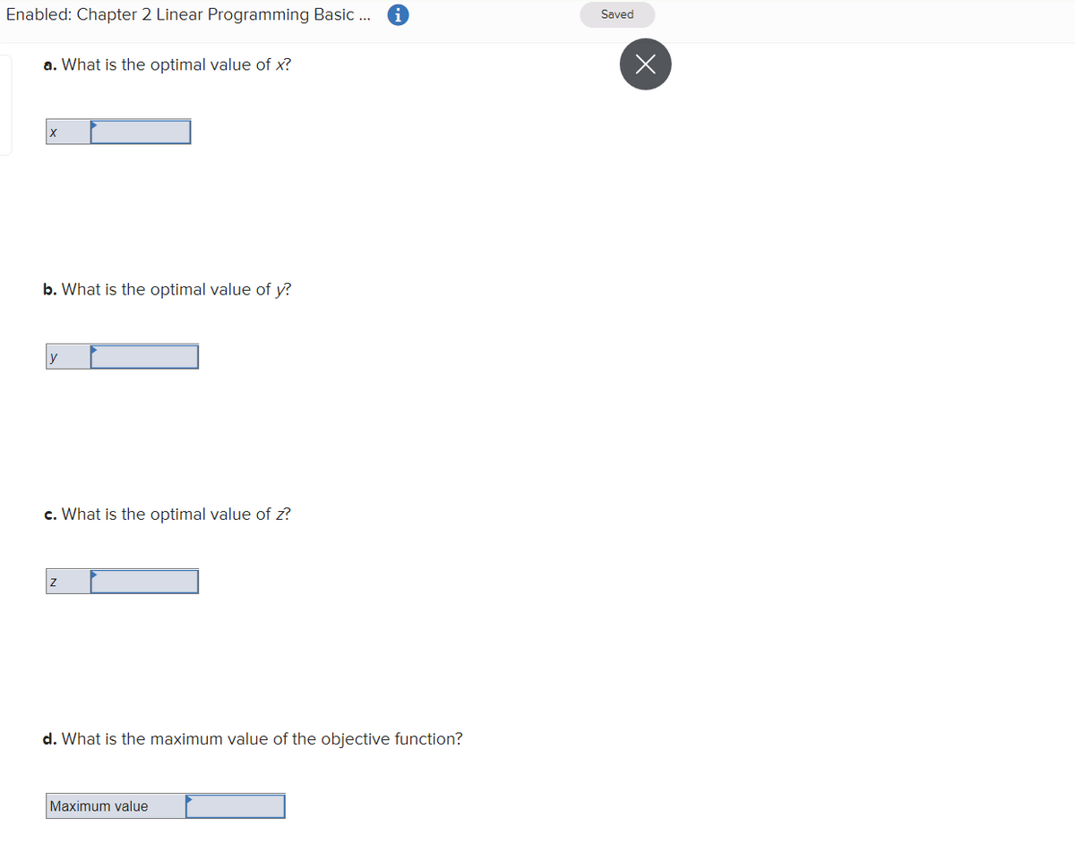 Enabled: Chapter 2 Linear Programming Basic ..
Saved
a. What is the optimal value of x?
b. What is the optimal value of y?
c. What is the optimal value of z?
d. What is the maximum value of the objective function?
Maximum value
