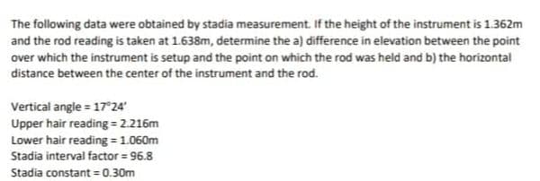 The following data were obtained by stadia measurement. If the height of the instrument is 1.362m
and the rod reading is taken at 1.638m, determine the a) difference in elevation between the point
over which the instrument is setup and the point on which the rod was held and b) the horizontal
distance between the center of the instrument and the rod.
Vertical angle = 17°24'
Upper hair reading = 2.216m
Lower hair reading = 1.060m
Stadia interval factor = 96.8
Stadia constant = 0.30m