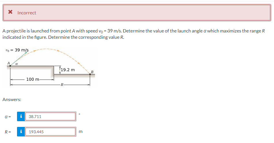 X Incorrect
A projectile is launched from point A with speed vo = 39 m/s. Determine the value of the launch angle a which maximizes the range R
indicated in the figure. Determine the corresponding value R.
% = 39 m/s
A
Answers:
α =
α
R=
i
100 m-
38.711
i 193.445
19.2 m
R-
3
B