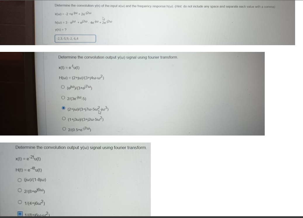 Determine the convolution y(n) of the input x(w) and the frequency response h(w). (Hint: do not include any space and separate each value with a comma)
x(w) = -2 +gw+2e12w
h(w)=3-elw+el2w-4e-jw + 2e-12w
y(n) = ?
-2,3,-5,9,-2,-6,4
Determine the convolution output y(w) signal using fourier transform.
x(t) = e¹¹u(t)
H(w) = (2+jw)/(3+j4w-w²)
O (el)/(3+el7w)
O 2/(3e-1-5)
Ⓒ (2+jw)(3+j7w-5w²w³)
O (1+j3w)/(3+j2w-5w²)
O 2/(0.5+e-17w)
Determine the convolution output y(w) signal using fourier transform.
x(t) = e-2tu(t)
H(t) = e 4tu(t)
O (jw)/(1-8jw)
02/(8+eJ6w)
O 1/(4+j6w²)
Ⓒ1/(8+166-40²)