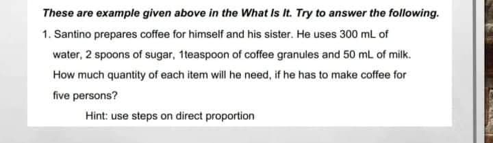 These are example given above in the What Is It. Try to answer the following.
1. Santino prepares coffee for himself and his sister. He uses 300 mL of
water, 2 spoons of sugar, 1 teaspoon of coffee granules and 50 mL of milk.
How much quantity of each item will he need, if he has to make coffee for
five persons?
Hint: use steps on direct proportion