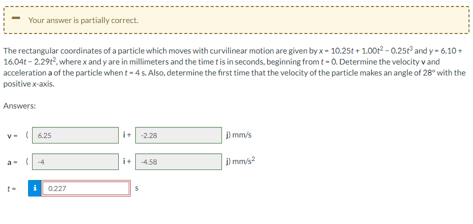 The rectangular coordinates of a particle which moves with curvilinear motion are given by x = 10.25t+1.00t² -0.25t³ and y = 6.10+
16.04t-2.29t², where x and y are in millimeters and the time t is in seconds, beginning from t = 0. Determine the velocity v and
acceleration a of the particle when t = 4 s. Also, determine the first time that the velocity of the particle makes an angle of 28° with the
positive x-axis.
Your answer is partially correct.
Answers:
V = (6.25
a =
t =
( -4
i
0.227
i+ -2.28
S
-4.58
j) mm/s
j) mm/s²