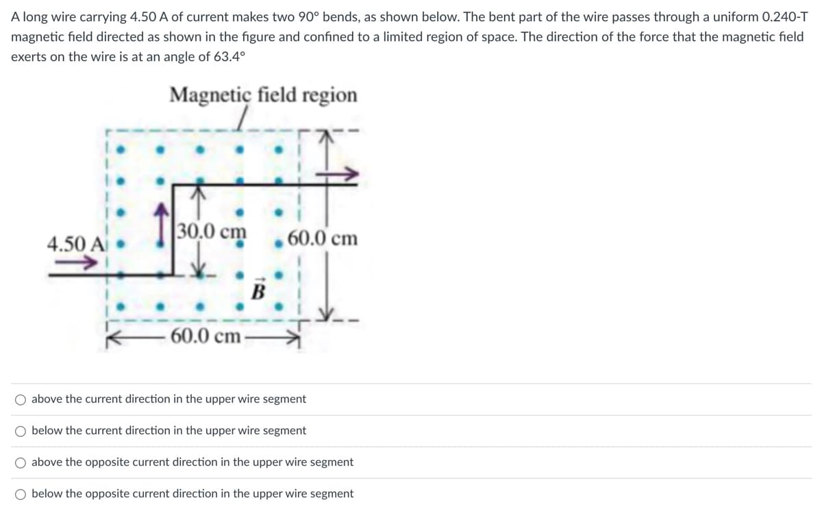 A long wire carrying 4.50 A of current makes two 90° bends, as shown below. The bent part of the wire passes through a uniform 0.240-T
magnetic field directed as shown in the figure and confined to a limited region of space. The direction of the force that the magnetic field
exerts on the wire is at an angle of 63.4°
Magnetic field region
4.50 A
30,0 cm
60.0 cm
B
60.0 cm
O above the current direction in the upper wire segment
O below the current direction in the upper wire segment
above the opposite current direction in the upper wire segment
O below the opposite current direction in the upper wire segment