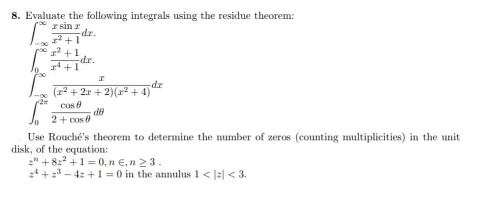 8. Evaluate the following integrals using the residue theorem:
x sin x
L
T
2π
x² +1
x² +1
2+1
dr.
dr.
(x²+2x+2)(x² + 4)
cos
2 + cos 0
-dx
de
Use Rouché's theorem to determine the number of zeros (counting multiplicities) in the unit
disk, of the equation:
z" +82² +1 = 0, n E, n ≥ 3.
24 +2³-4z + 1 = 0 in the annulus 1 < |2|< 3.