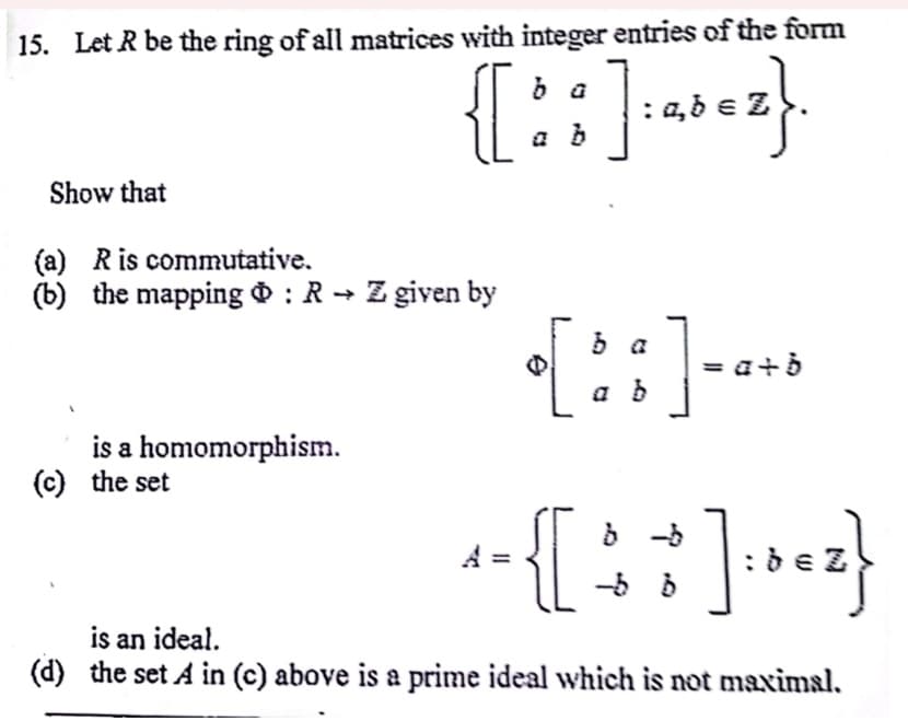 15. Let R be the ring of all matrices with integer entries of the form
{} ;]=abez}.
Show that
(a) R is commutative.
(b) the mapping : R→ Z given by
is a homomorphism.
(c) the set
{::] ---
;]:bez}
is an ideal.
(d) the set A in (c) above is a prime ideal which is not maximal.
{
-56