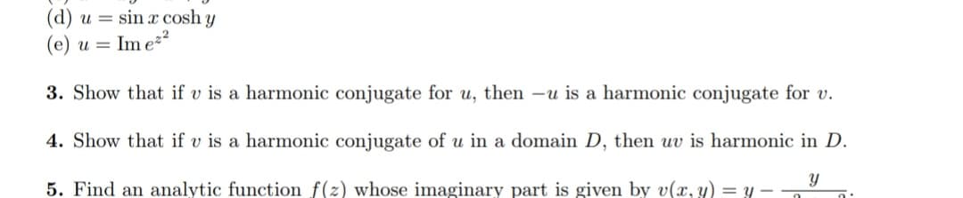 (d) u = sin x cosh y
(e) u =
Im e²²
3. Show that if v is a harmonic conjugate for u, then -u is a harmonic conjugate for v.
4. Show that if v is a harmonic conjugate of u in a domain D, then uv is harmonic in D.
y
5. Find an analytic function f(z) whose imaginary part is given by v(x, y) = y.