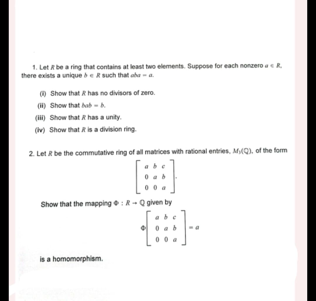 1. Let R be a ring that contains at least two elements. Suppose for each nonzero a € R,
there exists a unique be R such that aba = a.
(i) Show that R has no divisors of zero.
(ii) Show that bab-b.
(iii) Show that R has a unity.
(iv) Show that R is a division ring.
2. Let R be the commutative ring of all matrices with rational entries, M₁(Q), of the form
abc
0 ab
00 a
Show that the mapping : R Q given by
->
is a homomorphism.
Φ
a b c
0 ab
00 a
-a