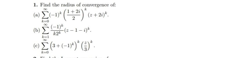 1. Find the radius of convergence of:
k
1+2i
(a) Σ(-1)* (¹ + ²i) * (z +2i)*.
2
k=0
(b)
(-1) k
k2k (z − 1 - i)k.
k=1
(©) Σ (³ + (−1)*) * (²) *.
k=0