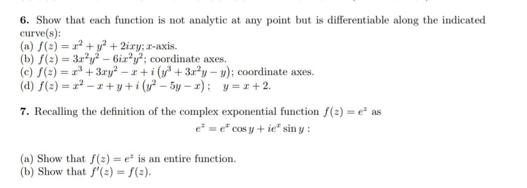 6. Show that each function is not analytic at any point but is differentiable along the indicated
curve(s):
(a) f(z) = x² + y² + 2ixy; x-axis.
(b) f(2)= 3x²y² - 6ix2y²; coordinate axes.
(c) f(z) = x³ + 3xy² - x+i (y³ + 3x²y - y); coordinate axes.
(d) f(z)=x²-x+y+i (y²-5y-x); y=x+2.
7. Recalling the definition of the complex exponential function f(z) = e² as
e² = e cos y + ie siny:
(a) Show that f(z) = e² is an entire function.
(b) Show that f'(z) = f(z).