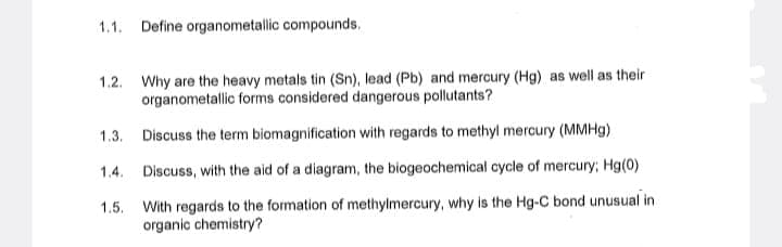 1.1. Define organometallic compounds.
1.2. Why are the heavy metals tin (Sn), lead (Pb) and mercury (Hg) as well as their
organometallic forms considered dangerous pollutants?
1.3.
Discuss the term biomagnification with regards to methyl mercury (MMHg)
1.4. Discuss, with the aid of a diagram, the biogeochemical cycle of mercury; Hg(0)
1.5. With regards to the formation of methylmercury, why is the Hg-C bond unusual in
organic chemistry?