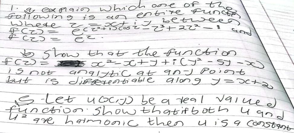 & explain which one of the
funcio
betweed)
Following
entire
૨૧
Where
2³ +22² - 11
PCD=
PCD =
eccatiscost
ez.
is
=
I
and
FC)=
Show that the function
€x²-x+y+i(y² = 5) -x)
is not
analytic at qn J Point
but
is differentiable
along у=хста
valued
Stet 4 cocijo be a teal
function. Show that if both land
are harmonic theors
u is a constant