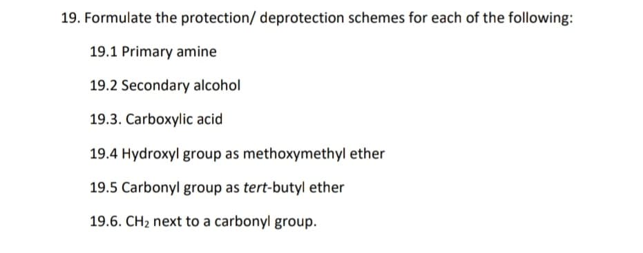 19. Formulate the protection/ deprotection schemes for each of the following:
19.1 Primary amine
19.2 Secondary alcohol
19.3. Carboxylic acid
19.4 Hydroxyl group as methoxymethyl ether
19.5 Carbonyl group as tert-butyl ether
19.6. CH2 next to a carbonyl group.