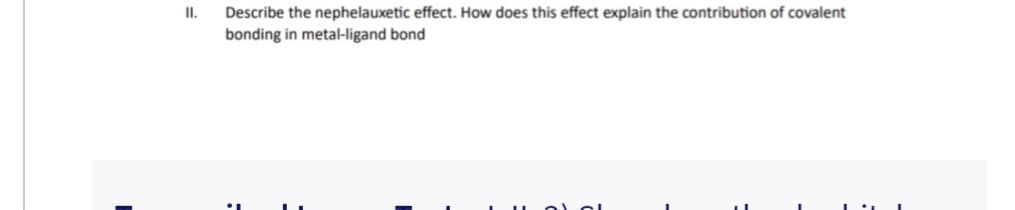 II.
Describe the nephelauxetic effect. How does this effect explain the contribution of covalent
bonding in metal-ligand bond