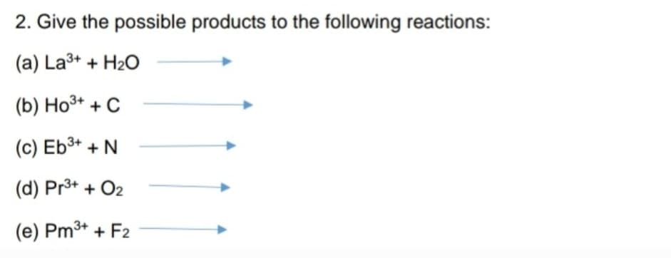 2. Give the possible products to the following reactions:
(a) La³+ + H₂O
(b) Ho³+ + C
(c) Eb³+ + N
(d) Pr³+ + O₂
(e) Pm³+ + F2