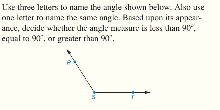 Use three letters to name the angle shown below. Also use
one letter to name the same angle. Based upon its appear-
ance, decide whether the angle measure is less than 90°,
equal to 90°, or greater than 90°.
