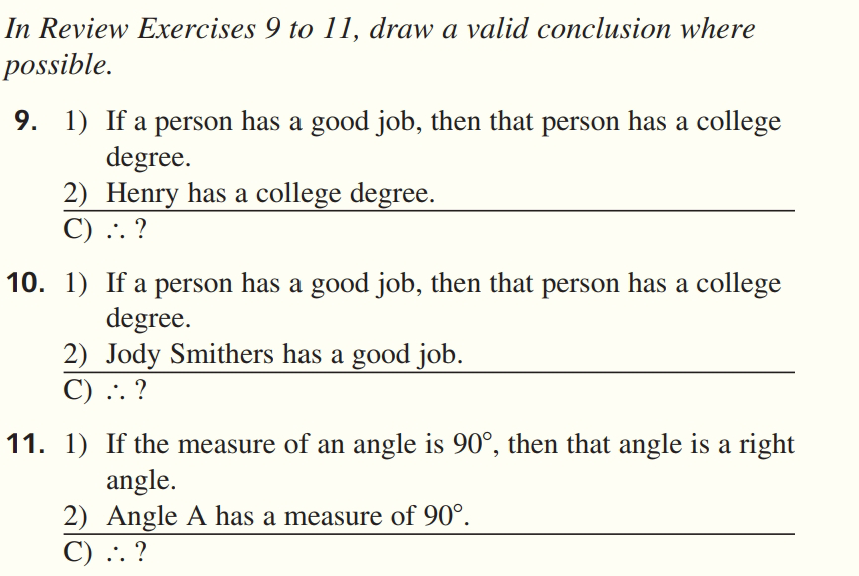 In Review Exercises 9 to 11, draw a valid conclusion where
possible.
9. 1) If a person has a good job, then that person has a college
degree.
2) Henry has a college degree.
C) .. ?
10. 1) If a person has a good job, then that person has a college
degree.
2) Jody Smithers has a good job.
C) .. ?
11. 1) If the measure of an angle is 90°, then that angle is a right
angle.
2) Angle A has a measure of 90°.
C) .. ?
