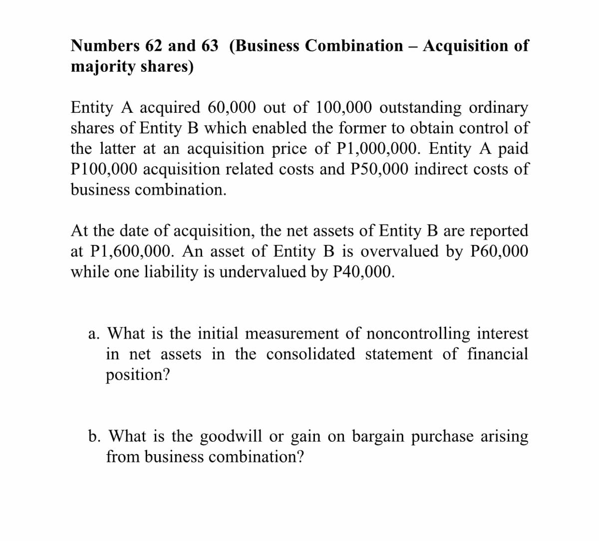 Numbers 62 and 63 (Business Combination – Acquisition of
majority shares)
Entity A acquired 60,000 out of 100,000 outstanding ordinary
shares of Entity B which enabled the former to obtain control of
the latter at an acquisition price of P1,000,000. Entity A paid
P100,000 acquisition related costs and P50,000 indirect costs of
business combination.
At the date of acquisition, the
at P1,600,000. An asset of Entity B is overvalued by P60,000
while one liability is undervalued by P40,000.
assets of Entity B are reported
a. What is the initial measurement of noncontrolling interest
in net assets in the consolidated statement of financial
position?
b. What is the goodwill or gain on bargain purchase arising
from business combination?
