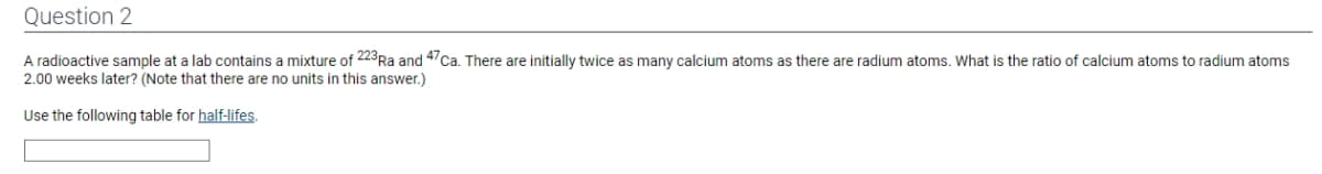 Question 2
A radioactive sample at a lab contains a mixture of 223 Ra and 47 Ca. There are initially twice as many calcium atoms as there are radium atoms. What is the ratio of calcium atoms to radium atoms
2.00 weeks later? (Note that there are no units in this answer.)
Use the following table for half-lifes.